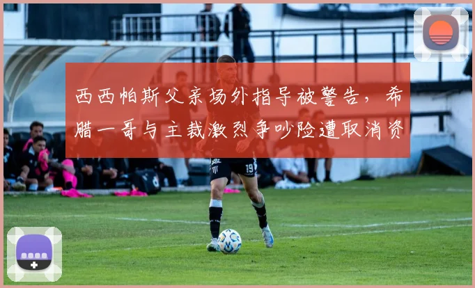 西西帕斯父亲场外指导被警告,希腊一哥与主裁激烈争吵险遭取消资格