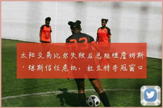 太阳交易比尔失败后总经理詹姆斯·琼斯信任危机，杜兰特夺冠窗口期是否已关闭？