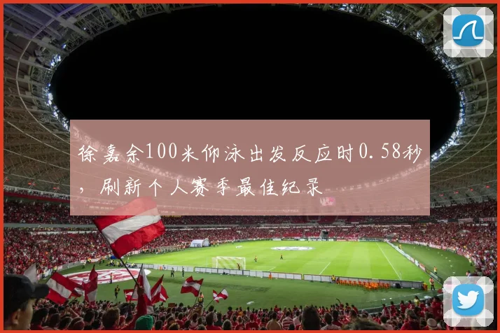 徐嘉余100米仰泳出发反应时0.58秒，刷新个人赛季最佳纪录